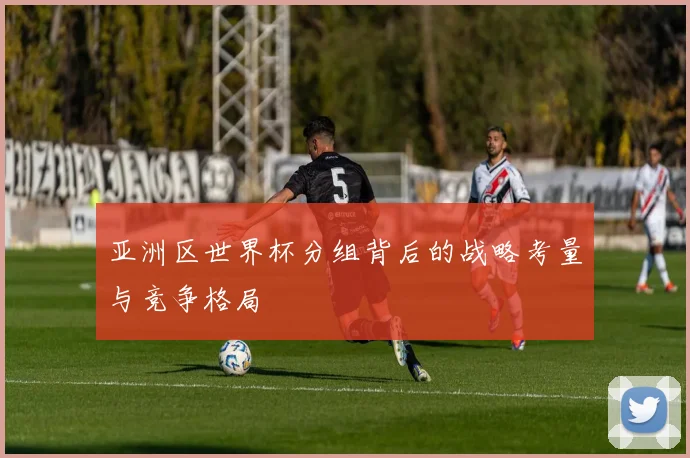 亚洲区世界杯分组背后的战略考量与竞争格局