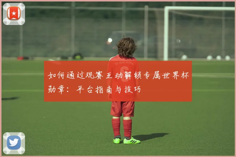 如何通过观赛互动解锁专属世界杯勋章：平台指南与技巧