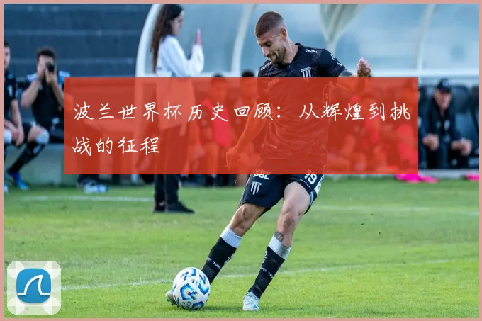 波兰世界杯历史回顾：从辉煌到挑战的征程