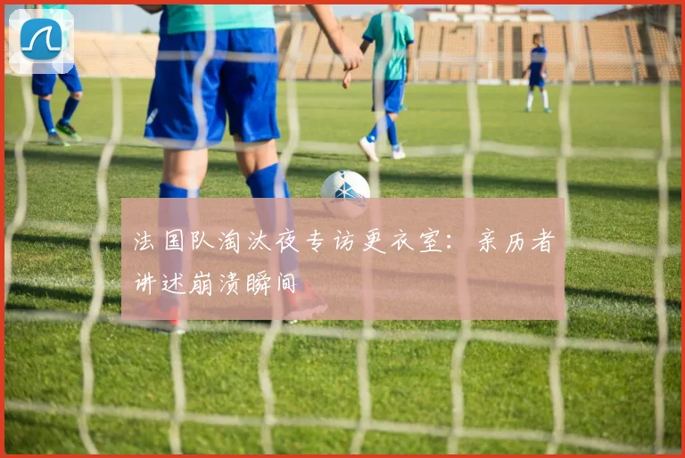 法国队淘汰夜专访更衣室：亲历者讲述崩溃瞬间