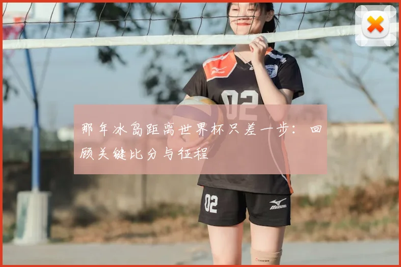 那年冰岛距离世界杯只差一步：回顾关键比分与征程