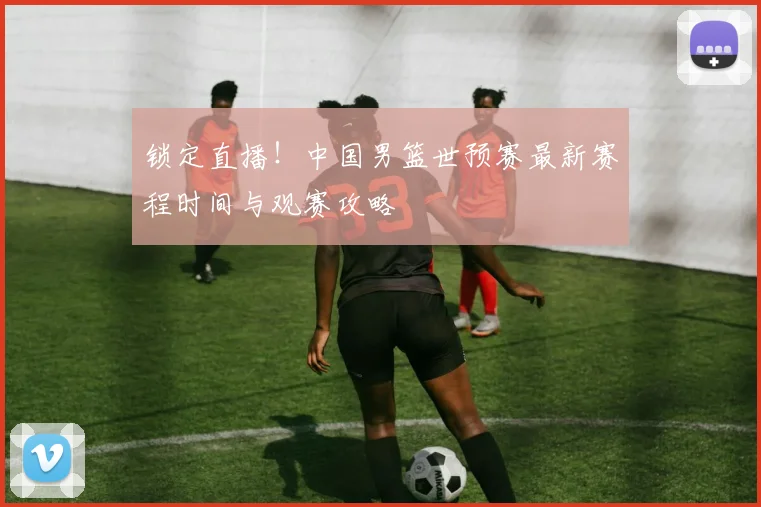 锁定直播!中国男篮世预赛最新赛程时间与观赛攻略