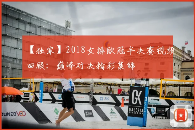 【独家】2018女排欧冠半决赛视频回顾：巅峰对决精彩集锦
