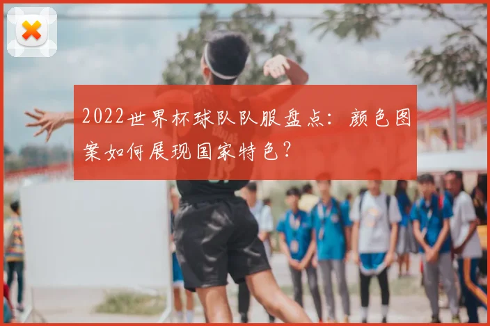 2022世界杯球队队服盘点：颜色图案如何展现国家特色？