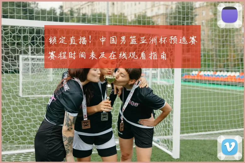 锁定直播!中国男篮亚洲杯预选赛赛程时间表及在线观看指南