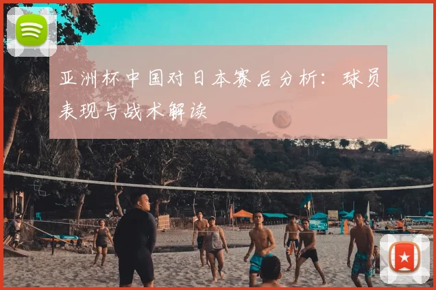 亚洲杯中国对日本赛后分析:球员表现与战术解读