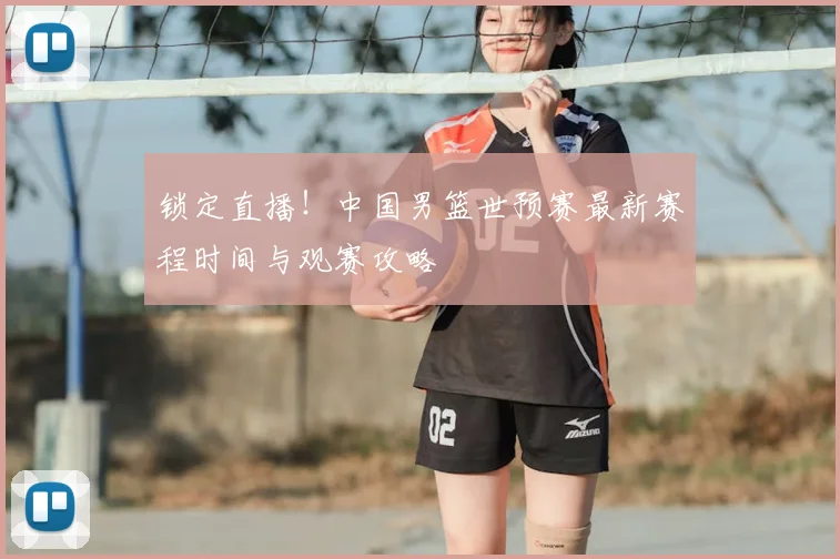 锁定直播！中国男篮世预赛最新赛程时间与观赛攻略