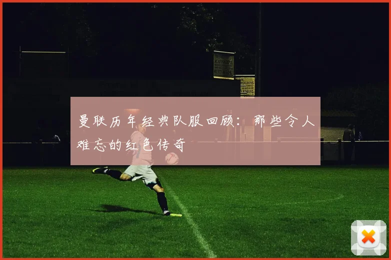 曼联历年经典队服回顾：那些令人难忘的红色传奇