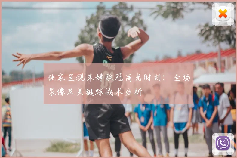 独家呈现朱婷欧冠高光时刻：全场录像及关键球战术分析