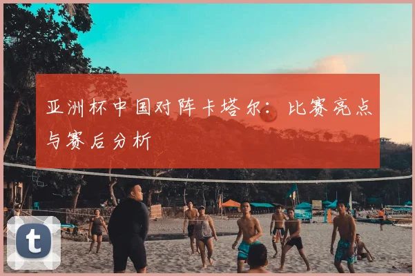 亚洲杯中国对阵卡塔尔：比赛亮点与赛后分析