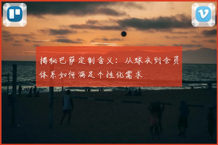 揭秘巴萨定制含义：从球衣到会员体系如何满足个性化需求