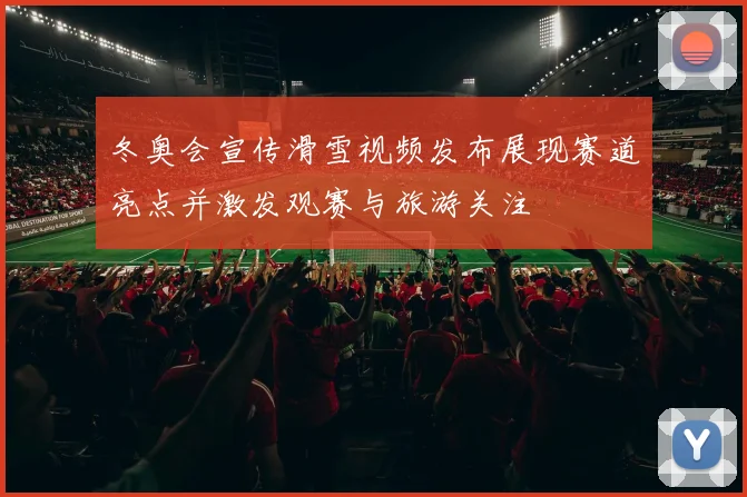 冬奥会宣传滑雪视频发布展现赛道亮点并激发观赛与旅游关注