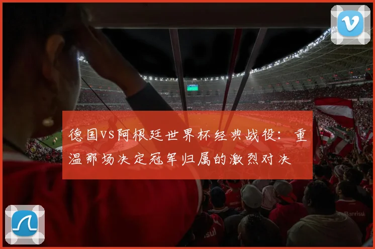 德国vs阿根廷世界杯经典战役：重温那场决定冠军归属的激烈对决