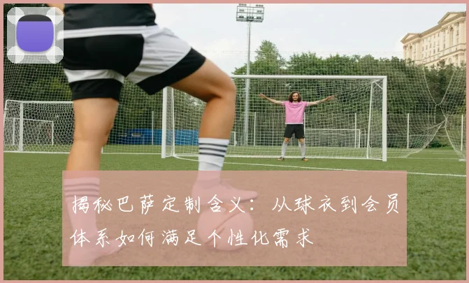 揭秘巴萨定制含义：从球衣到会员体系如何满足个性化需求