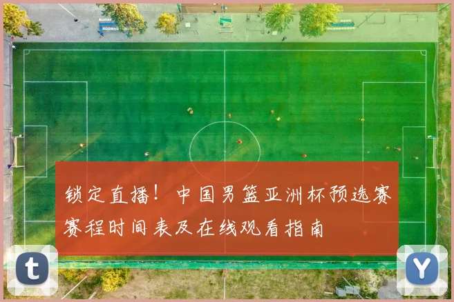 锁定直播！中国男篮亚洲杯预选赛赛程时间表及在线观看指南