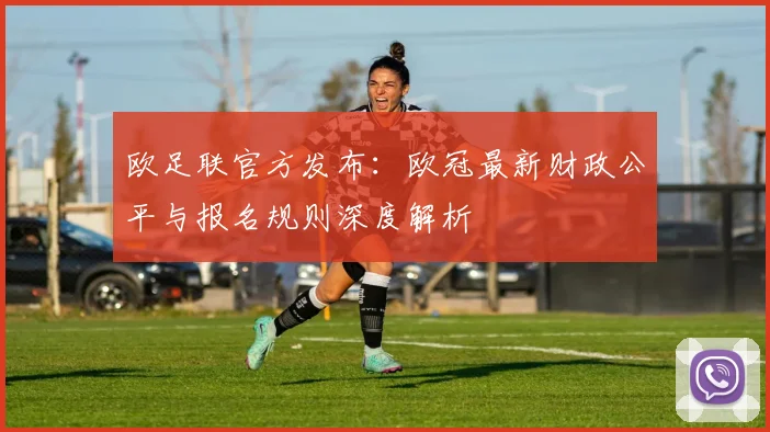 欧足联官方发布：欧冠最新财政公平与报名规则深度解析