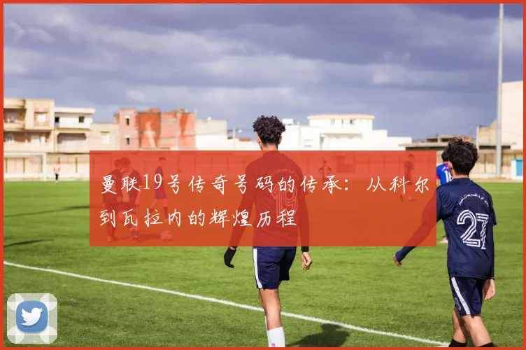 曼联19号传奇号码的传承:从科尔到瓦拉内的辉煌历程