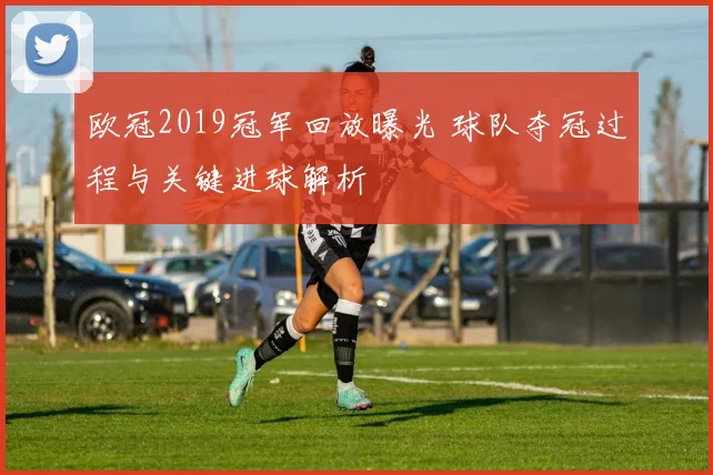 欧冠2019冠军回放曝光 球队夺冠过程与关键进球解析