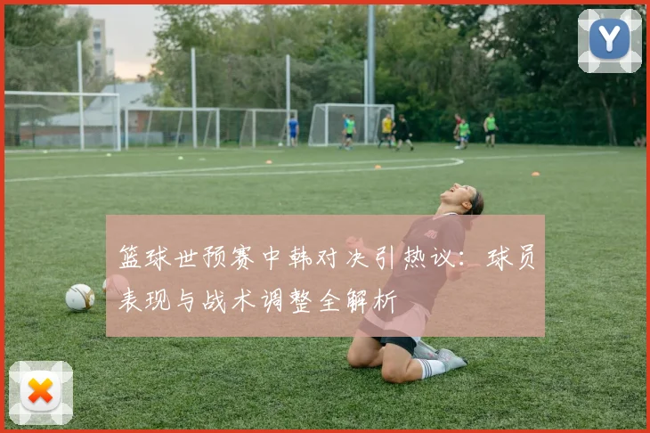 篮球世预赛中韩对决引热议：球员表现与战术调整全解析