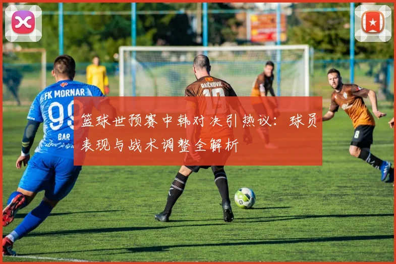 篮球世预赛中韩对决引热议：球员表现与战术调整全解析