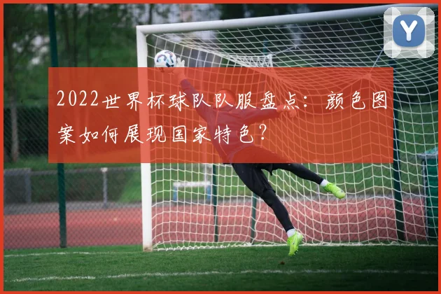 2022世界杯球队队服盘点:颜色图案如何展现国家特色?